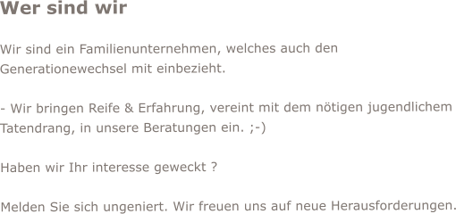 Wer sind wir  Wir sind ein Familienunternehmen, welches auch den Generationewechsel mit einbezieht.  - Wir bringen Reife & Erfahrung, vereint mit dem ntigen jugendlichem Tatendrang, in unsere Beratungen ein. ;-)  Haben wir Ihr interesse geweckt ?   Melden Sie sich ungeniert. Wir freuen uns auf neue Herausforderungen.